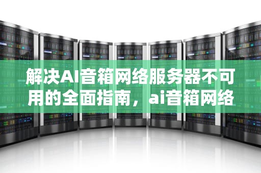 解决AI音箱网络服务器不可用的全面指南，ai音箱网络服务器不可用怎么办呢