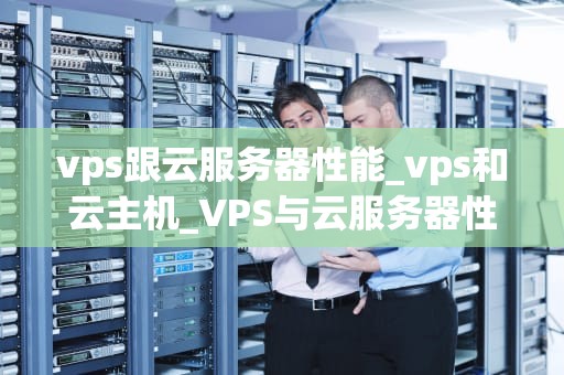 vps跟云服务器性能_vps和云主机_VPS与云服务器性能的比较