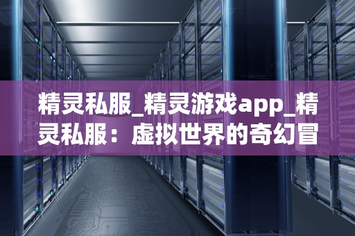 精灵私服_精灵游戏app_精灵私服：虚拟世界的奇幻冒险