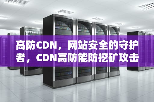 高防CDN，网站安全的守护者，CDN高防能防挖矿攻击吗