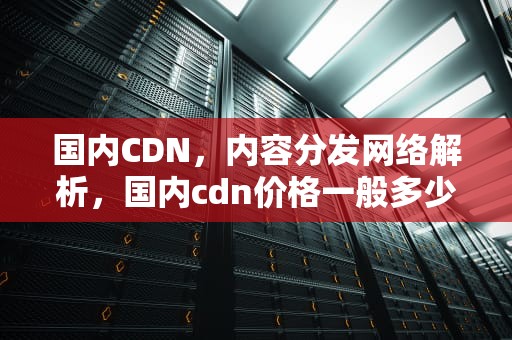 国内CDN，内容分发网络解析，国内cdn价格一般多少
