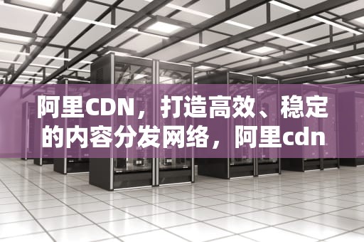 阿里CDN，打造高效、稳定的内容分发网络，阿里cdn怎么收费