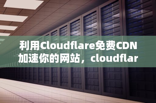 利用Cloudflare免费CDN加速你的网站，cloudflare免费cdn多少流量