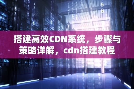 搭建高效CDN系统，步骤与策略详解，cdn搭建教程