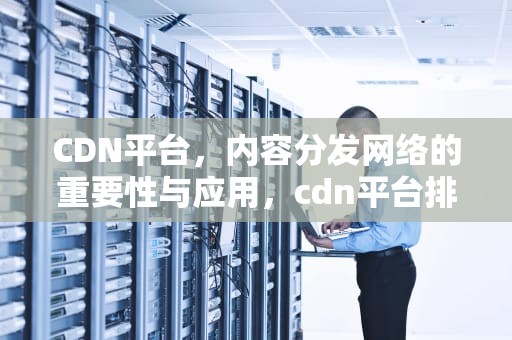 CDN平台，内容分发网络的重要性与应用，cdn平台排名