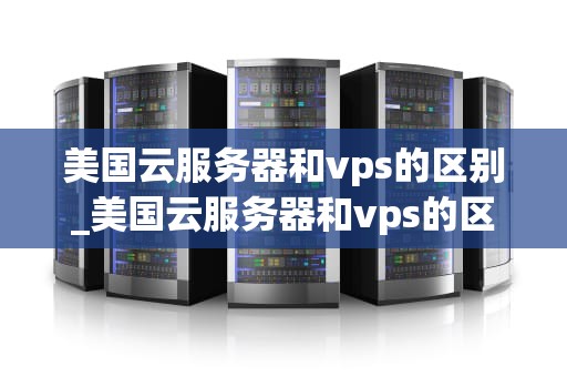 美国云服务器和vps的区别_美国云服务器和vps的区别_美国云服务器与VPS的区别