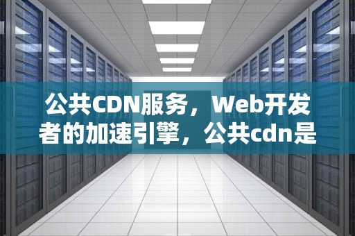 公共CDN服务，Web开发者的加速引擎，公共cdn是什么