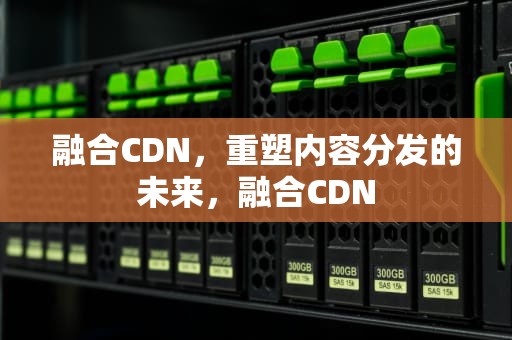 融合CDN，重塑内容分发的未来，融合CDN