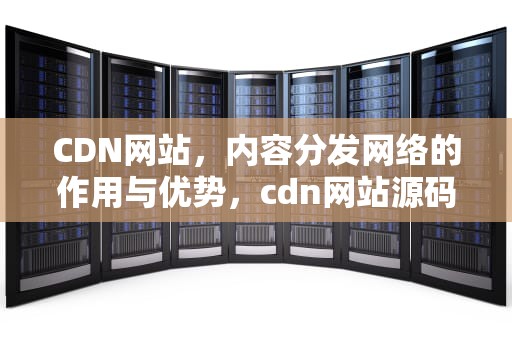 CDN网站，内容分发网络的作用与优势，cdn网站源码