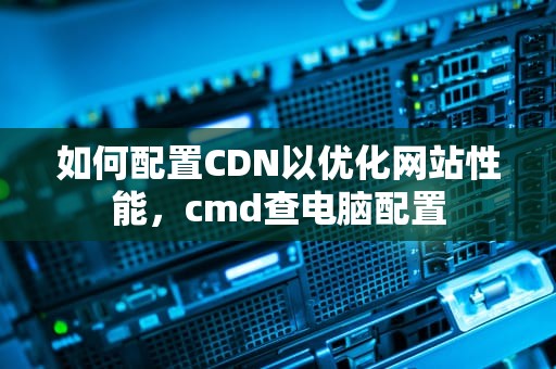 如何配置CDN以优化网站性能，cmd查电脑配置