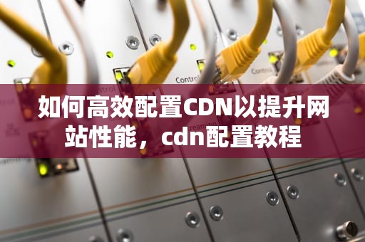 如何高效配置CDN以提升网站性能，cdn配置教程