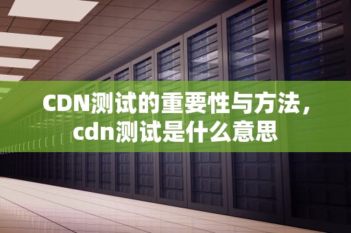 CDN测试的重要性与方法，cdn测试是什么意思