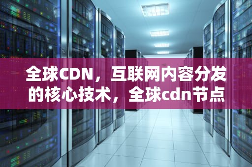 全球CDN，互联网内容分发的核心技术，全球cdn节点服务器地址