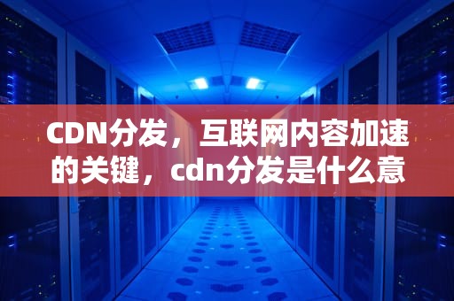 CDN分发，互联网内容加速的关键，cdn分发是什么意思