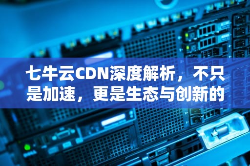 七牛云CDN深度解析，不只是加速，更是生态与创新的融合，七牛CDN配置教程