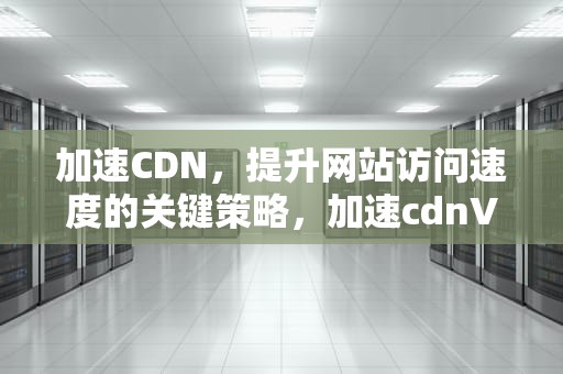 加速CDN，提升网站访问速度的关键策略，加速cdnV号~f37253~做本词效果8.15龙年