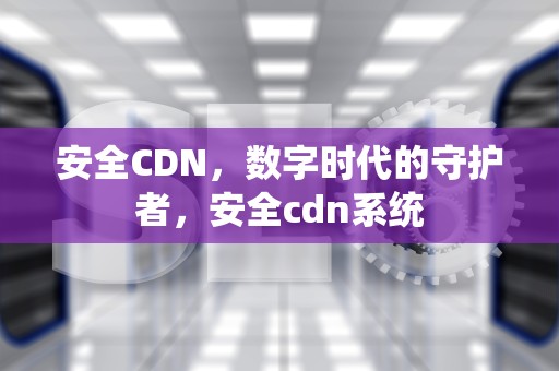 安全CDN，数字时代的守护者，安全cdn系统