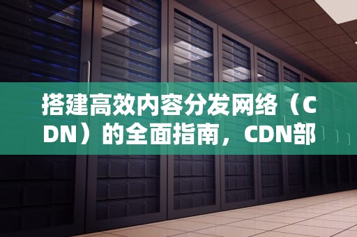 搭建高效内容分发网络（CDN）的全面指南，CDN部署方案