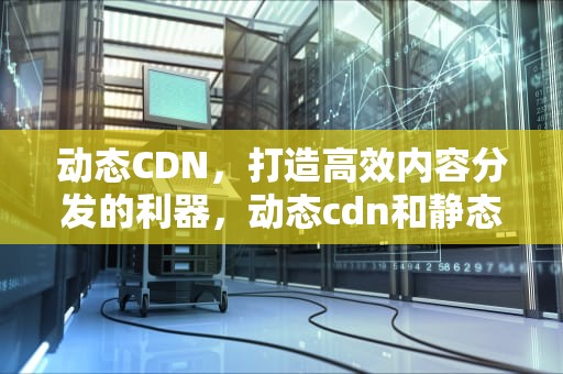 动态CDN，打造高效内容分发的利器，动态cdn和静态cdn有什么区别?