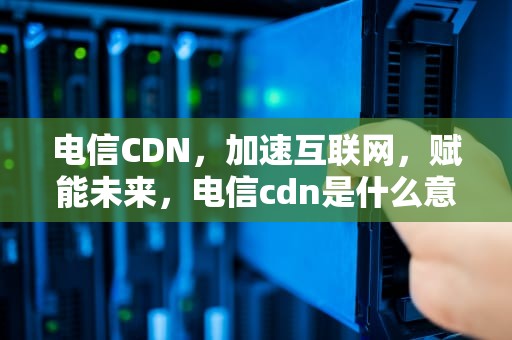 电信CDN，加速互联网，赋能未来，电信cdn是什么意思