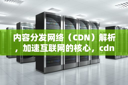 内容分发网络（CDN）解析，加速互联网的核心，cdn内容分发网络