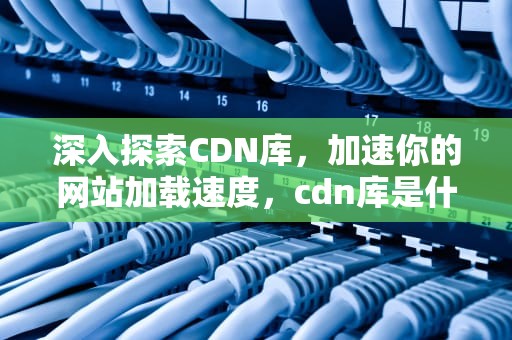 深入探索CDN库，加速你的网站加载速度，cdn库是什么