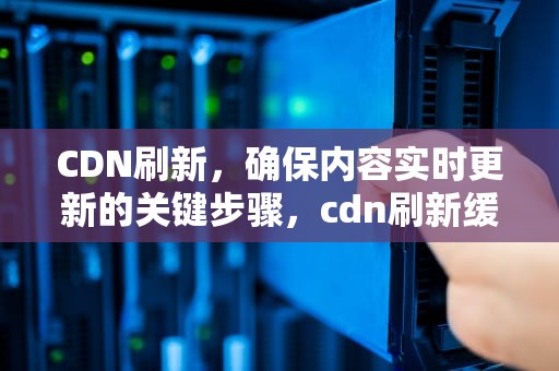 CDN刷新，确保内容实时更新的关键步骤，cdn刷新缓存