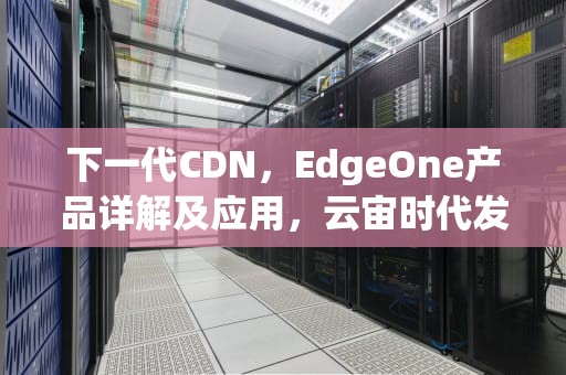 下一代CDN，EdgeOne产品详解及应用，云宙时代发布新一代CDN产品
