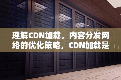 理解CDN加载，内容分发网络的优化策略，CDN加载是什么