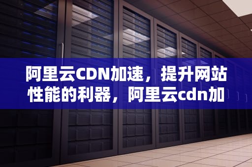 阿里云CDN加速，提升网站性能的利器，阿里云cdn加速价格
