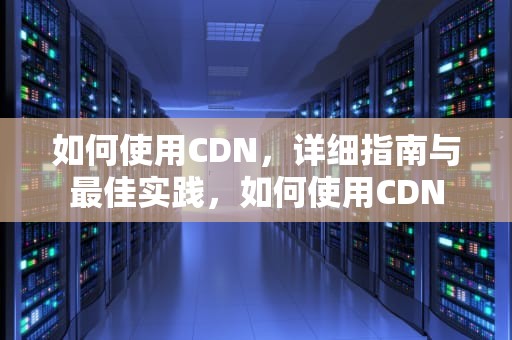 如何使用CDN，详细指南与最佳实践，如何使用CDN