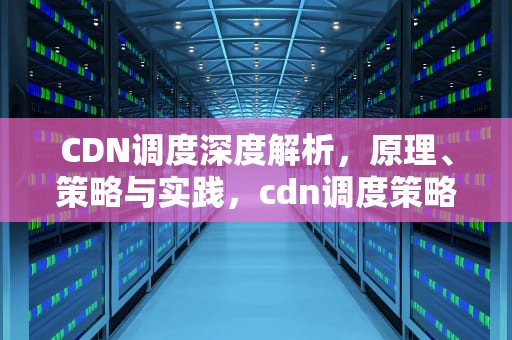 CDN调度深度解析，原理、策略与实践，cdn调度策略中,将用户调度到地址位置