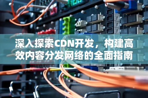 深入探索CDN开发，构建高效内容分发网络的全面指南，cdn开发工程师