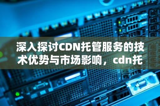 深入探讨CDN托管服务的技术优势与市场影响，cdn托管的好处是什么