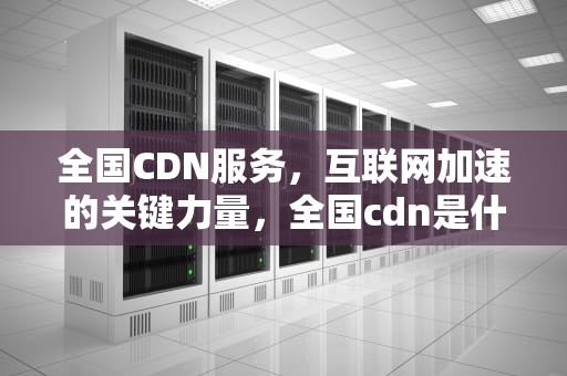 全国CDN服务，互联网加速的关键力量，全国cdn是什么意思