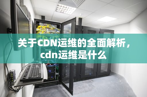 关于CDN运维的全面解析，cdn运维是什么