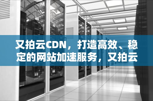 又拍云CDN，打造高效、稳定的网站加速服务，又拍云cdn设置教程