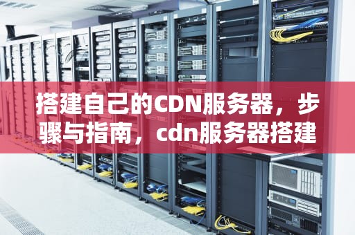 搭建自己的CDN服务器，步骤与指南，cdn服务器搭建教程