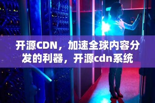 开源CDN，加速全球内容分发的利器，开源cdn系统