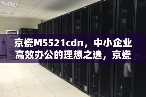 京瓷M5521cdn，中小企业高效办公的理想之选，京瓷m5521cdn更换硒鼓教程
