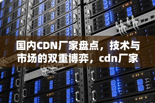 国内CDN厂家盘点，技术与市场的双重博弈，cdn厂家免费铺货