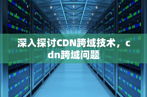 深入探讨CDN跨域技术，cdn跨域问题