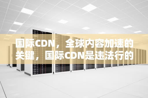 国际CDN，全球内容加速的关键，国际CDN是违法行的吗