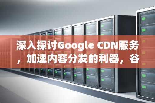 深入探讨Google CDN服务，加速内容分发的利器，谷歌CDN服务租用