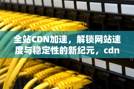 全站CDN加速，解锁网站速度与稳定性的新纪元，cdn全站加速有效果吗
