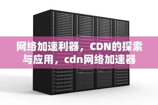 网络加速利器，CDN的探索与应用，cdn网络加速器