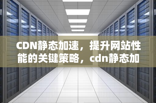 CDN静态加速，提升网站性能的关键策略，cdn静态加速与动态加速
