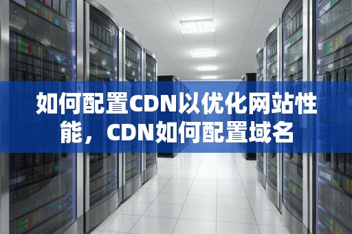 如何配置CDN以优化网站性能，CDN如何配置域名