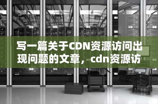 写一篇关于CDN资源访问出现问题的文章，cdn资源访问出现问题什么意思