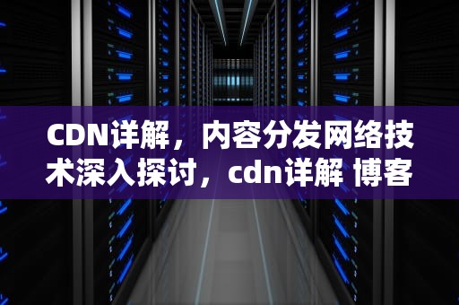 CDN详解，内容分发网络技术深入探讨，cdn详解 博客园